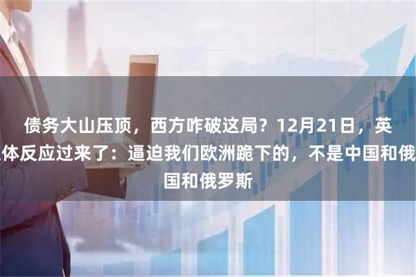 债务大山压顶，西方咋破这局？12月21日，英国媒体反应过来了：逼迫我们欧洲跪下的，不是中国和俄罗斯