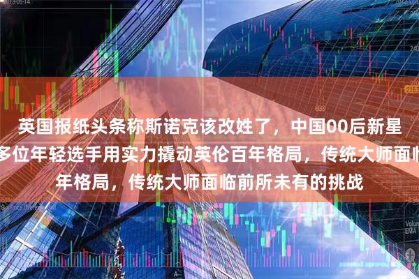 英国报纸头条称斯诺克该改姓了，中国00后新星占据世界前30，多位年轻选手用实力撬动英伦百年格局，传统大师面临前所未有的挑战