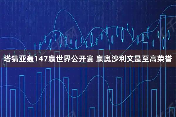 塔猜亚轰147赢世界公开赛 赢奥沙利文是至高荣誉