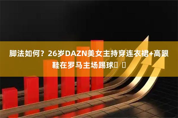 脚法如何？26岁DAZN美女主持穿连衣裙+高跟鞋在罗马主场踢球⚽️