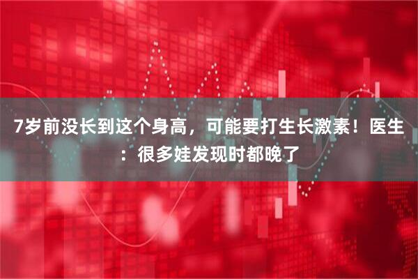 7岁前没长到这个身高，可能要打生长激素！医生：很多娃发现时都晚了