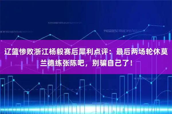 辽篮惨败浙江杨毅赛后犀利点评：最后两场轮休莫兰德练张陈吧，别骗自己了！