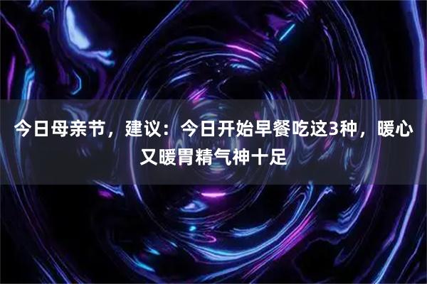 今日母亲节，建议：今日开始早餐吃这3种，暖心又暖胃精气神十足