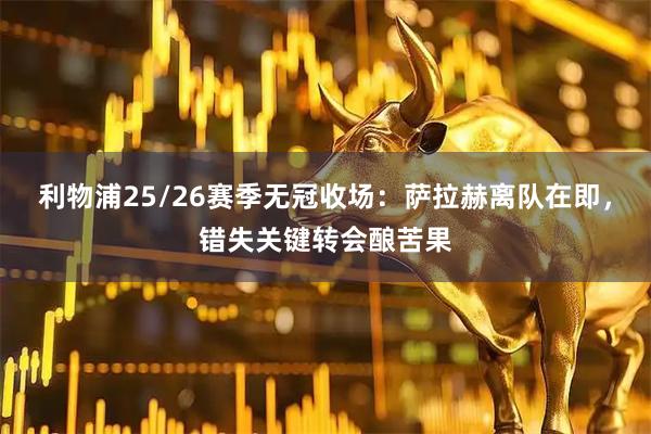 利物浦25/26赛季无冠收场：萨拉赫离队在即，错失关键转会酿苦果