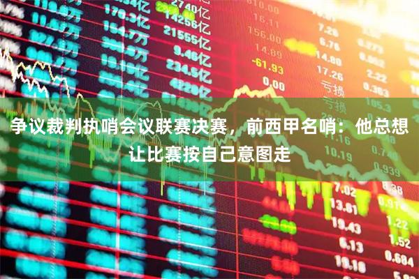 争议裁判执哨会议联赛决赛，前西甲名哨：他总想让比赛按自己意图走