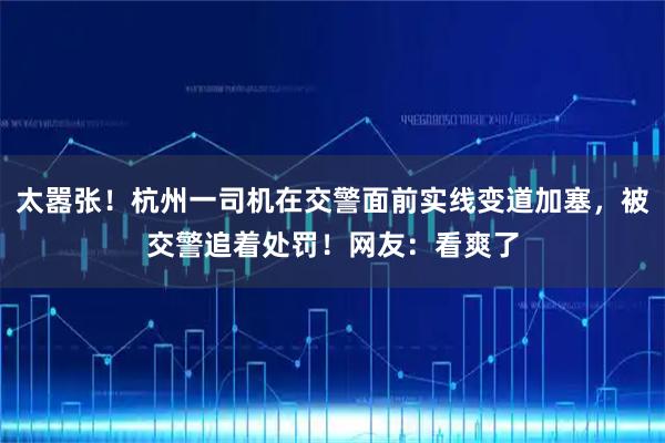 太嚣张！杭州一司机在交警面前实线变道加塞，被交警追着处罚！网友：看爽了